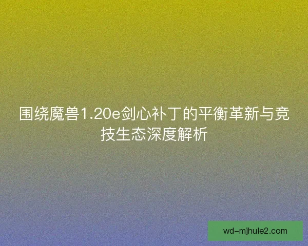 围绕魔兽1.20e剑心补丁的平衡革新与竞技生态深度解析