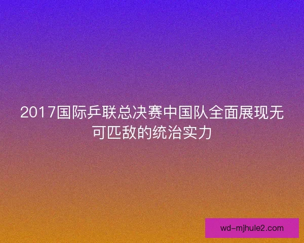 2017国际乒联总决赛中国队全面展现无可匹敌的统治实力