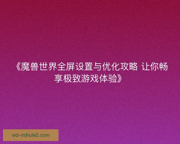 《魔兽世界全屏设置与优化攻略 让你畅享极致游戏体验》